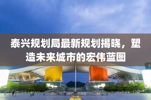 泰兴规划局最新规划揭晓，塑造未来城市的宏伟蓝图