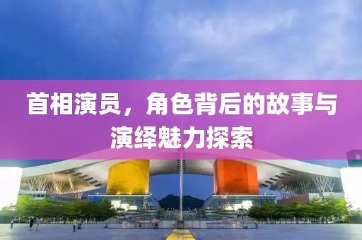 首相演员，角色背后的故事与演绎魅力探索