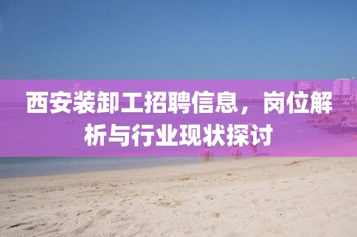 西安装卸工招聘信息，岗位解析与行业现状探讨