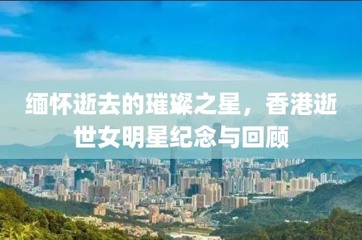 缅怀逝去的璀璨之星，香港逝世女明星纪念与回顾