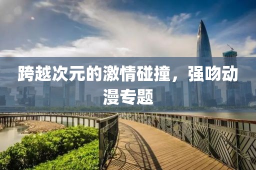跨越次元的激情碰撞，强吻动漫专题