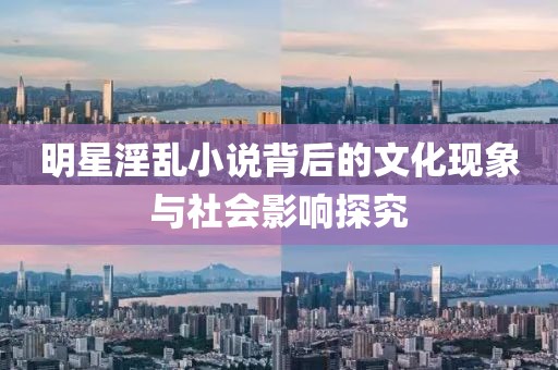 明星淫乱小说背后的文化现象与社会影响探究