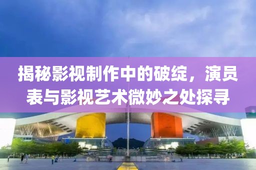 揭秘影视制作中的破绽，演员表与影视艺术微妙之处探寻