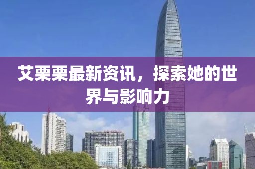 艾栗栗最新资讯，探索她的世界与影响力