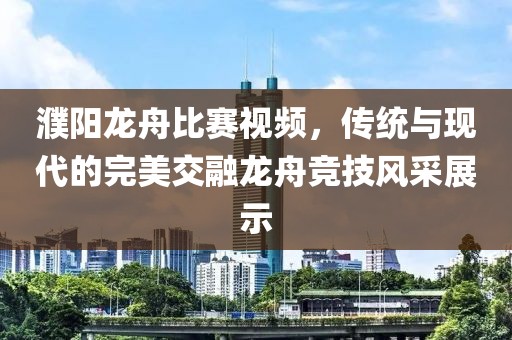 濮阳龙舟比赛视频，传统与现代的完美交融龙舟竞技风采展示