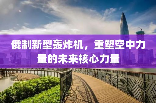 俄制新型轰炸机，重塑空中力量的未来核心力量