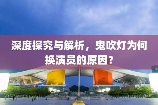 深度探究与解析，鬼吹灯为何换演员的原因？