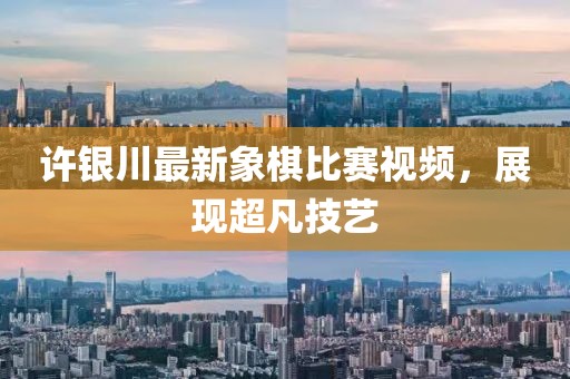 许银川最新象棋比赛视频，展现超凡技艺