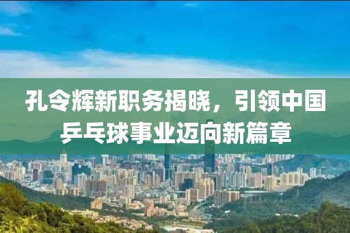孔令辉新职务揭晓，引领中国乒乓球事业迈向新篇章