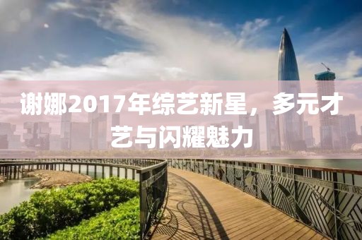 谢娜2017年综艺新星，多元才艺与闪耀魅力