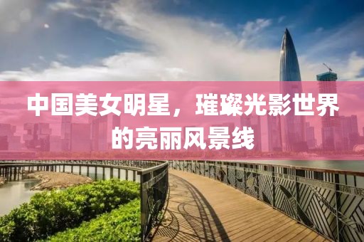 中国美女明星，璀璨光影世界的亮丽风景线