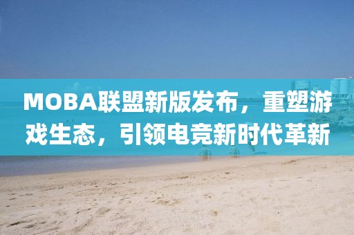 MOBA联盟新版发布，重塑游戏生态，引领电竞新时代革新
