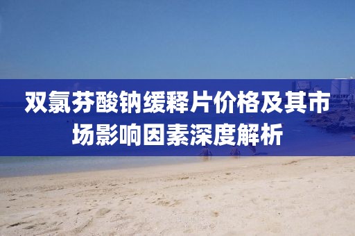 双氯芬酸钠缓释片价格及其市场影响因素深度解析