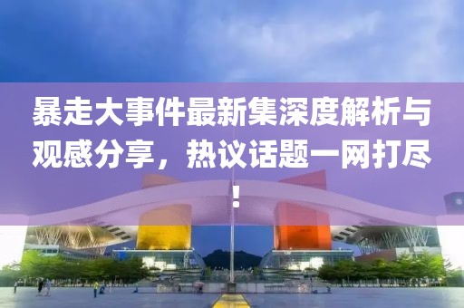 暴走大事件最新集深度解析与观感分享，热议话题一网打尽！