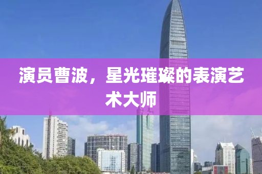 演员曹波，星光璀璨的表演艺术大师