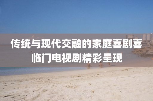 传统与现代交融的家庭喜剧喜临门电视剧精彩呈现