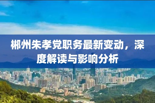 郴州朱孝党职务最新变动，深度解读与影响分析
