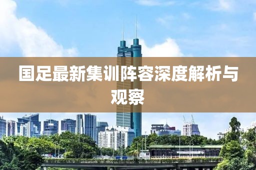 国足最新集训阵容深度解析与观察