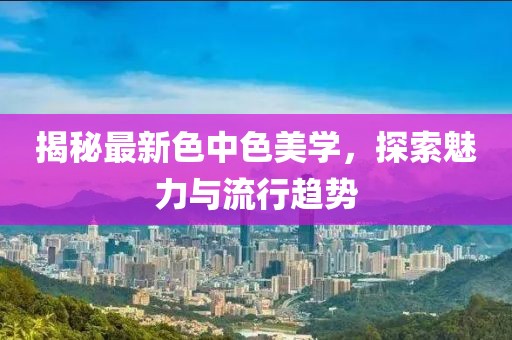 揭秘最新色中色美学，探索魅力与流行趋势