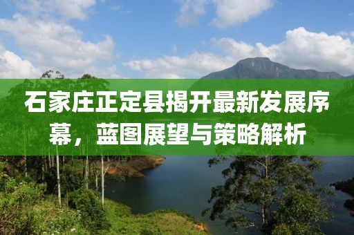 石家庄正定县揭开最新发展序幕，蓝图展望与策略解析