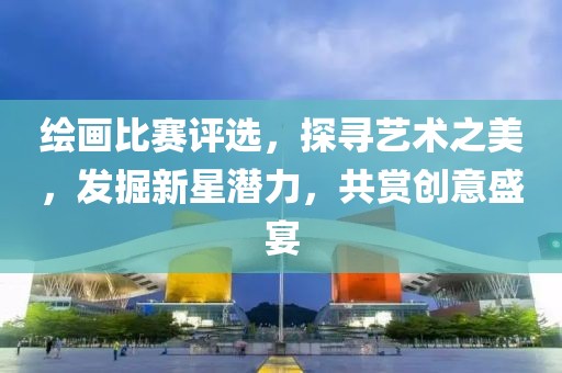 绘画比赛评选，探寻艺术之美，发掘新星潜力，共赏创意盛宴