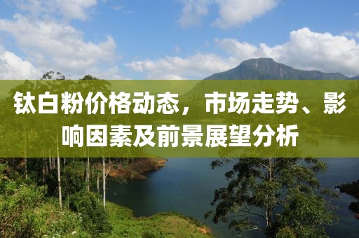 钛白粉价格动态，市场走势、影响因素及前景展望分析