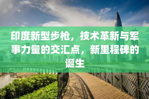 印度新型步枪，技术革新与军事力量的交汇点，新里程碑的诞生