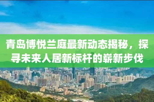 青岛博悦兰庭最新动态揭秘，探寻未来人居新标杆的崭新步伐