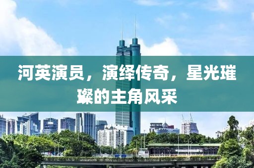 河英演员，演绎传奇，星光璀璨的主角风采
