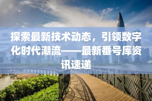 探索最新技术动态，引领数字化时代潮流——最新番号库资讯速递