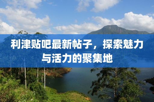 利津贴吧最新帖子，探索魅力与活力的聚集地
