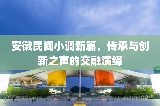 安徽民间小调新篇，传承与创新之声的交融演绎