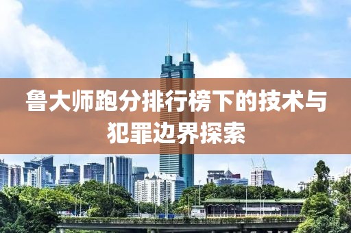 鲁大师跑分排行榜下的技术与犯罪边界探索