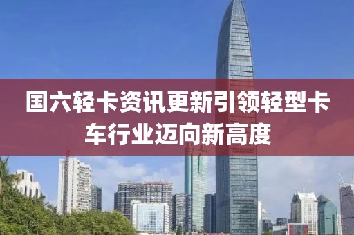 国六轻卡资讯更新引领轻型卡车行业迈向新高度