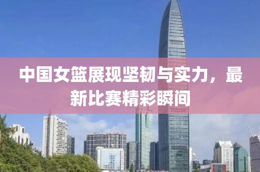 中国女篮展现坚韧与实力，最新比赛精彩瞬间