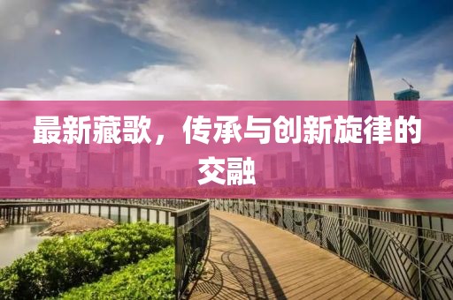 最新藏歌，传承与创新旋律的交融