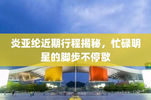 炎亚纶近期行程揭秘，忙碌明星的脚步不停歇