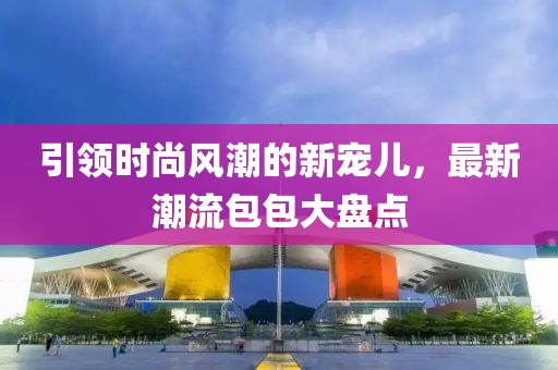 引领时尚风潮的新宠儿，最新潮流包包大盘点