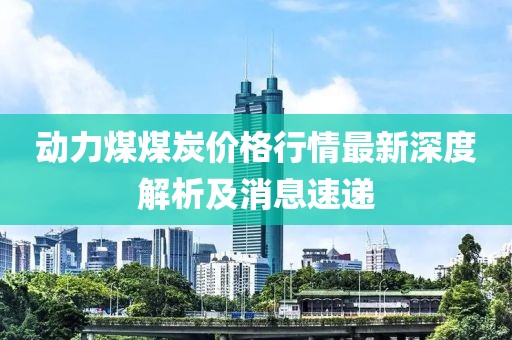 动力煤煤炭价格行情最新深度解析及消息速递