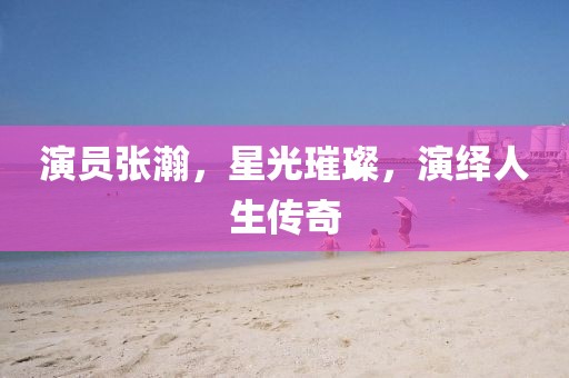 演员张瀚，星光璀璨，演绎人生传奇