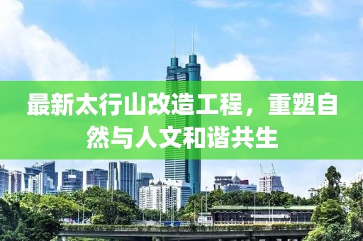 最新太行山改造工程，重塑自然与人文和谐共生