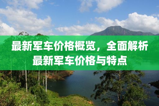 最新军车价格概览，全面解析最新军车价格与特点