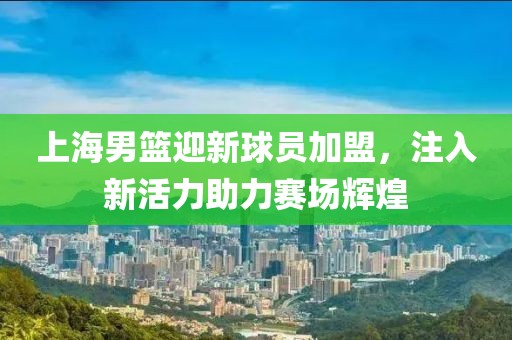 上海男篮迎新球员加盟，注入新活力助力赛场辉煌