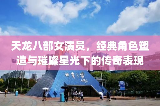 天龙八部女演员，经典角色塑造与璀璨星光下的传奇表现