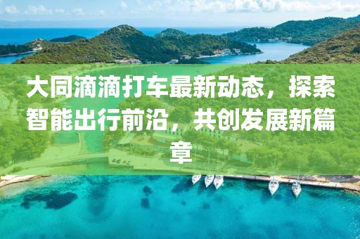 大同滴滴打车最新动态，探索智能出行前沿，共创发展新篇章