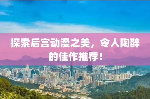 探索后宫动漫之美，令人陶醉的佳作推荐！