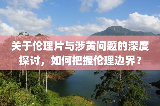 关于伦理片与涉黄问题的深度探讨，如何把握伦理边界？