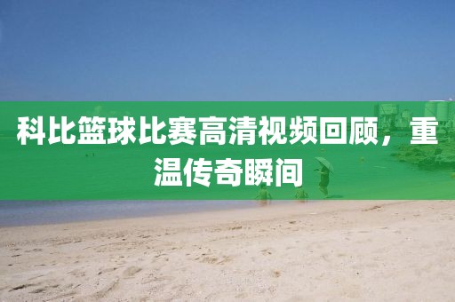 科比篮球比赛高清视频回顾，重温传奇瞬间