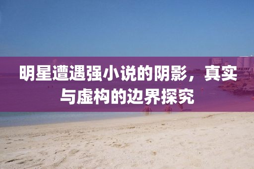 明星遭遇强小说的阴影，真实与虚构的边界探究