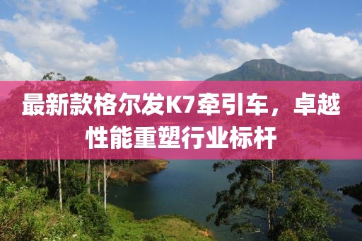 最新款格尔发K7牵引车，卓越性能重塑行业标杆
